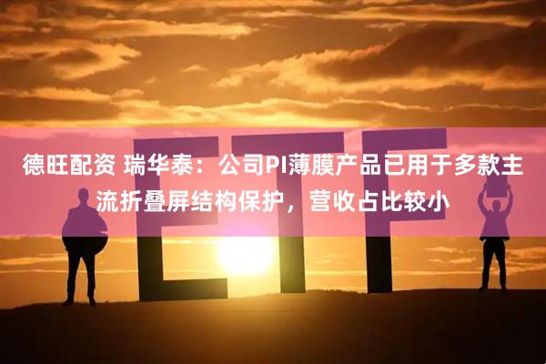 德旺配资 瑞华泰：公司PI薄膜产品已用于多款主流折叠屏结构保护，营收占比较小
