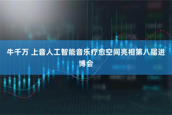 牛千万 上音人工智能音乐疗愈空间亮相第八届进博会