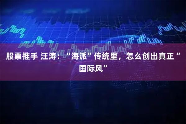 股票推手 汪涛：“海派”传统里，怎么创出真正“国际风”