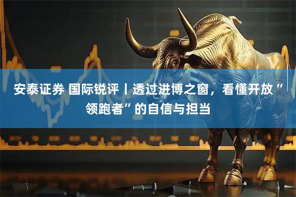 安泰证券 国际锐评丨透过进博之窗，看懂开放“领跑者”的自信与担当