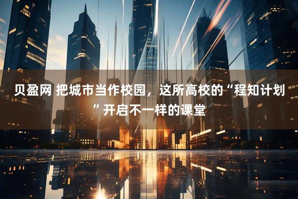贝盈网 把城市当作校园，这所高校的“程知计划”开启不一样的课堂