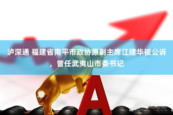 泸深通 福建省南平市政协原副主席江建华被公诉，曾任武夷山市委书记