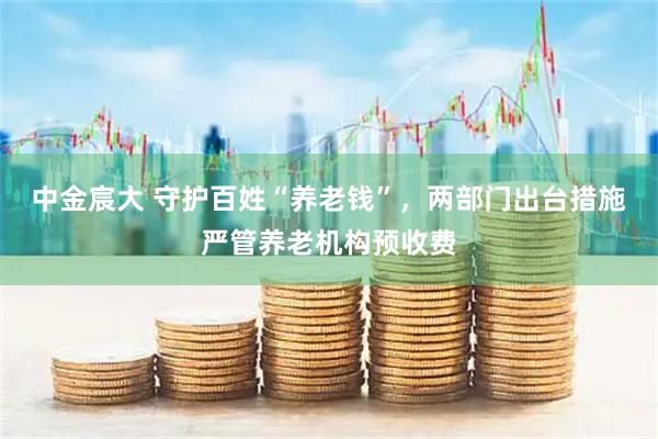中金宸大 守护百姓“养老钱”，两部门出台措施严管养老机构预收费