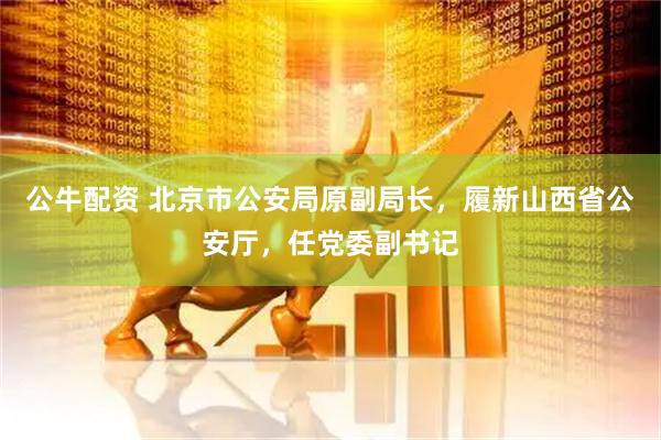 公牛配资 北京市公安局原副局长，履新山西省公安厅，任党委副书记