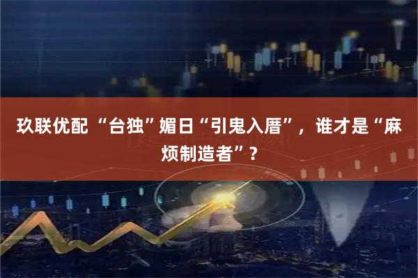 玖联优配 “台独”媚日“引鬼入厝”，谁才是“麻烦制造者”？