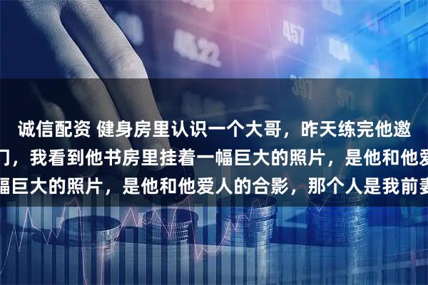 诚信配资 健身房里认识一个大哥，昨天练完他邀请我去他家吃饭，一进门，我看到他书房里挂着一幅巨大的照片，是他和他爱人的合影，那个人是我前妻