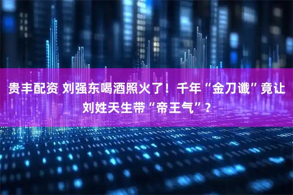 贵丰配资 刘强东喝酒照火了！千年“金刀谶”竟让刘姓天生带“帝王气”？