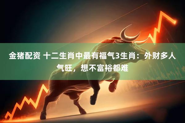 金猪配资 十二生肖中最有福气3生肖：外财多人气旺，想不富裕都难