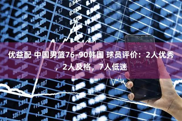 优益配 中国男篮76-90韩国 球员评价：2人优秀，2人及格，7人低迷