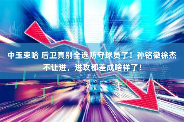 中玉束哈 后卫真别全选防守球员了！孙铭徽徐杰不让进，进攻都差成啥样了！
