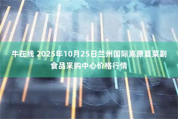 牛在线 2025年10月25日兰州国际高原夏菜副食品采购中心价格行情