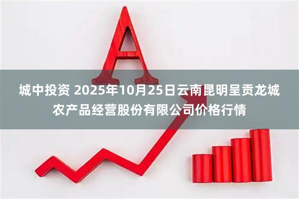 城中投资 2025年10月25日云南昆明呈贡龙城农产品经营股份有限公司价格行情