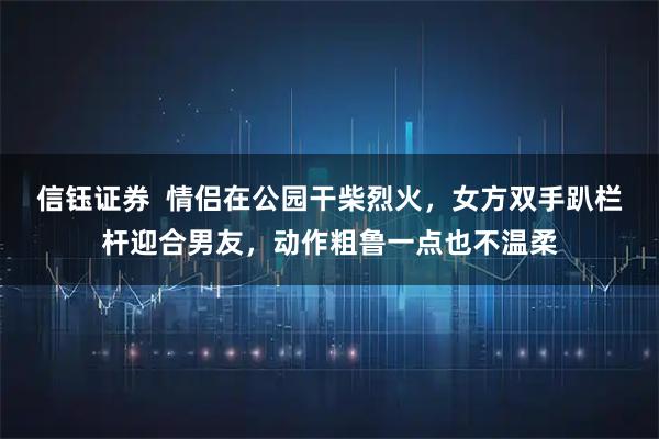 信钰证券  情侣在公园干柴烈火，女方双手趴栏杆迎合男友，动作粗鲁一点也不温柔