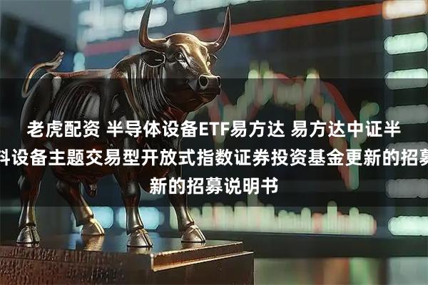 老虎配资 半导体设备ETF易方达 易方达中证半导体材料设备主题交易型开放式指数证券投资基金更新的招募说明书