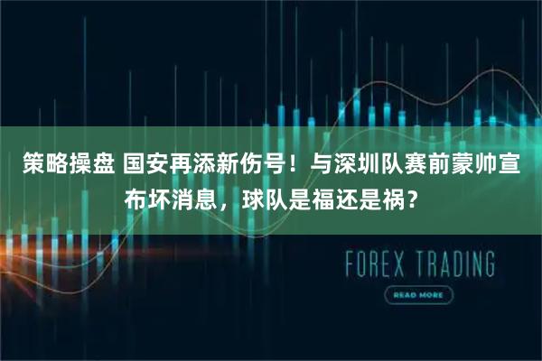 策略操盘 国安再添新伤号！与深圳队赛前蒙帅宣布坏消息，球队是福还是祸？