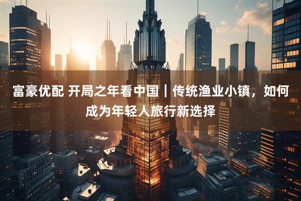 富豪优配 开局之年看中国｜传统渔业小镇，如何成为年轻人旅行新选择