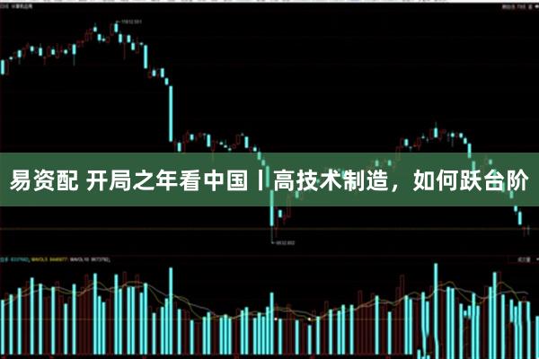 易资配 开局之年看中国丨高技术制造，如何跃台阶