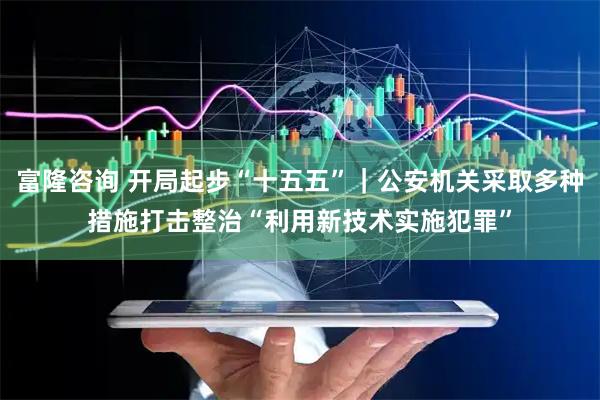 富隆咨询 开局起步“十五五”｜公安机关采取多种措施打击整治“利用新技术实施犯罪”